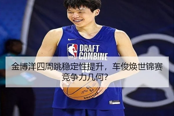 金博洋四周跳稳定性提升，车俊焕世锦赛竞争力几何？